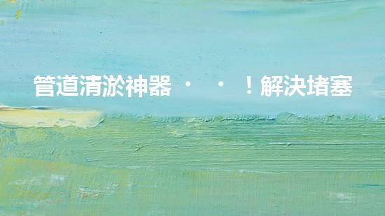 管道清淤神器！解決堵塞難題，快速暢通管道，讓生活更順暢！